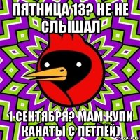 Пятница 13? Не не слышал 1 сентября? Мам купи канаты с петлёй)