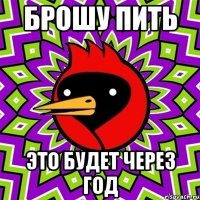 БРОШУ ПИТЬ это будет через год
