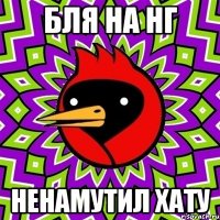 БЛЯ НА НГ НЕНАМУТИЛ ХАТУ