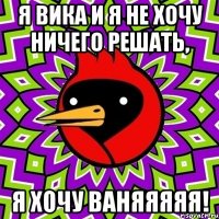 Я вика и я не хочу ничего решать, я хочу ВАНЯЯЯЯЯ!
