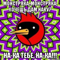 Монстряка, монстряка, хочешь дам НАКУ? НА-КА тебе, НА-КА!!!