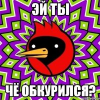 эй ты чё обкурился?