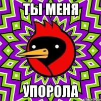 Ты меня УПОРОЛа