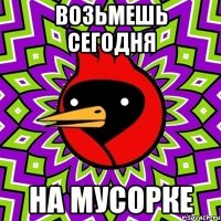 возьмешь сегодня на мусорке