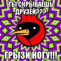 ты скрываешь друзей??? грызи ногу!!!