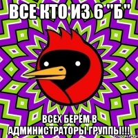 все кто из 6 "Б" всех берём в администраторы группы!!!