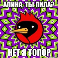 Алина, ты пила? Нет я топор