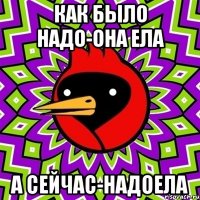 Как было надо-она ела А сейчас-надоела