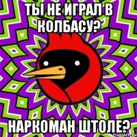 ты не играл в колбасу? наркоман штоле?
