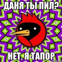 Даня ты пил? нет, я тапор