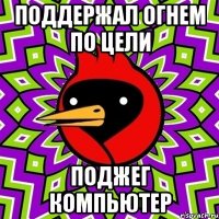 Поддержал огнем по цели Поджег компьютер