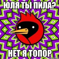 юля ты пила? нет я топор