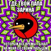 где твой папа зарина который все времы тыкал на меня со своим пальцем