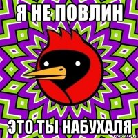 я не повлин это ты набухаля