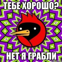 тебе хорошо? нет я грабли