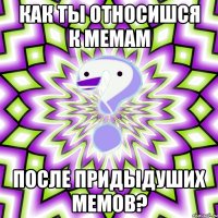 как ты относишся к мемам после придыдуших мемов?