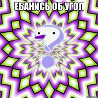 ебанись об угол 