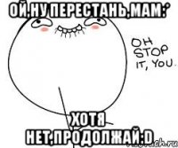 Ой,ну перестань,мам:* Хотя нет,продолжай:D