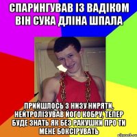 спарингував із Вадіком він сука дліна шпала прийшлось з низу ниряти, нейтролізував його кобру, тепер буде знать як без ракушки про ти мене боксірувать