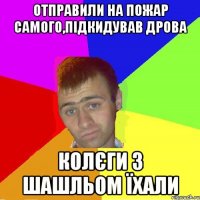 отправили на пожар самого,підкидував дрова колєги з шашльом їхали