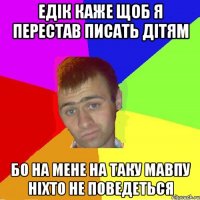 едік каже щоб я перестав писать дітям бо на мене на таку мавпу ніхто не поведеться