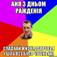 Аня з Дньом Ражденія Сладкай жизні,здаровья і шоб все було чотінька!