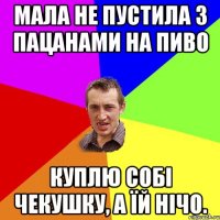 мала не пустила з пацанами на пиво куплю собі чекушку, а їй нічо.