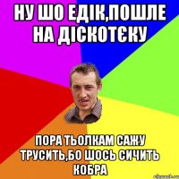 ну шо едік,пошле на діскотєку пора тьолкам сажу трусить,бо шось сичить кобра