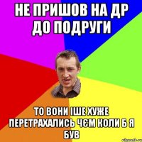 не пришов на др до подруги то вони іше хуже перетрахались чєм коли б я був