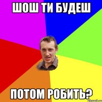 шош ти будеш потом робить?