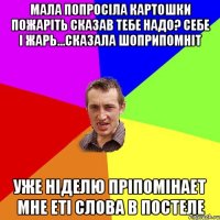 мала попросіла картошки пожаріть сказав тебе надо? себе і жарь...сказала шоприпомніт уже ніделю пріпомінает мне еті слова в постеле