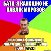 Батя, я канєшно не Павлік Морозов Но то шо ти спиздив в магазі дві бутилки Хортиці, знаю тільки я