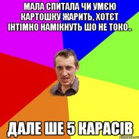 мала спитала чи умєю картошку жарить, хотєт інтімно намікнуть шо не токо.. дале ше 5 карасів