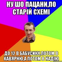 ну шо пацани,по старій схемі до 12 в бабусинх,потом в кавярню,а потом в надію