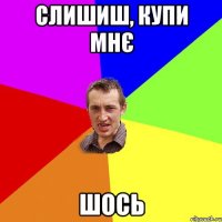 слишиш, купи мнє шось