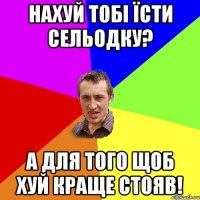 НАХУЙ ТОБІ ЇСТИ СЕЛЬОДКУ? А ДЛЯ ТОГО ЩОБ ХУЙ КРАЩЕ СТОЯВ!