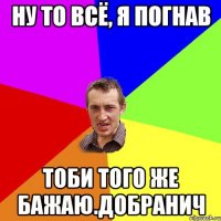 ну то всё, я погнав тоби того же бажаю.добранич