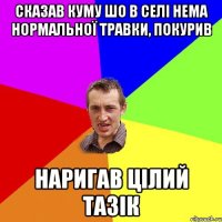 сказав куму шо в селі нема нормальної травки, покурив наригав цілий тазік