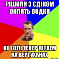 Рішили з Єдіком випить водки По селі тепер літаем на вертуханах