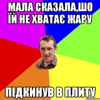 мала сказала,шо їй не хватає жару підкинув в плиту