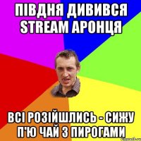 Півдня дивився STREAM Аронця Всі розійшлись - сижу п'ю чай з пирогами