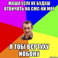 маша еслі не будеш отвичять на смс-ки мої я тобі вєртуху йобону