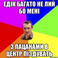 Едік багато не лий бо мені з пацанами в центр піздувать