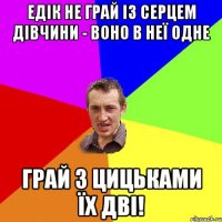 едік не грай із серцем дівчини - воно в неї одне грай з цицьками їх дві!