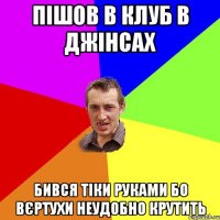 ПІШОВ В КЛУБ В ДЖІНСАХ БИВСЯ ТІКИ РУКАМИ БО ВЄРТУХИ НЕУДОБНО КРУТИТЬ