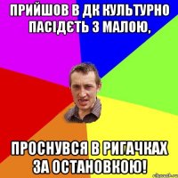 Прийшов в ДК культурно пасідєть з малою, проснувся в ригачках за остановкою!