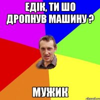 Едік, ти шо дропнув машину ? МУЖИК