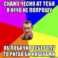 Скажу чесно ат тєбя я нічо не попрошу яб побачив тебе голу то ригав би кишками