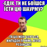 -Едік, ти не боїшся їсти цю шаурму? -Та шо мені бояться, жилудок прийме, жопа розкидає!