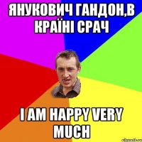 Янукович гандон,в країні срач I am happy very much